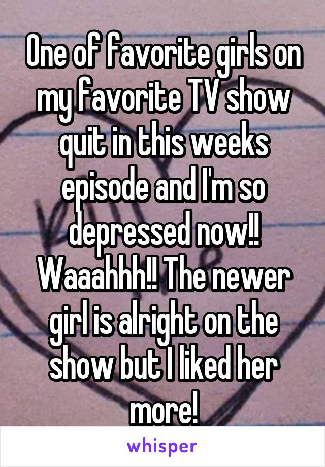 One of favorite girls on my favorite TV show quit in this weeks episode and I'm so depressed now!! Waaahhh!! The newer girl is alright on the show but I liked her more!