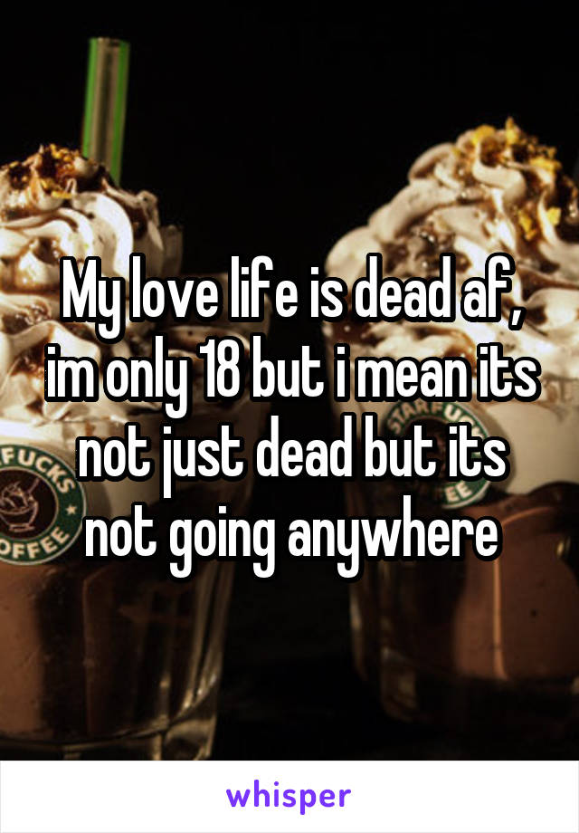 My love life is dead af, im only 18 but i mean its not just dead but its not going anywhere