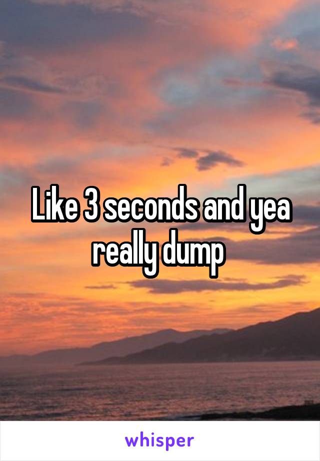Like 3 seconds and yea really dump 