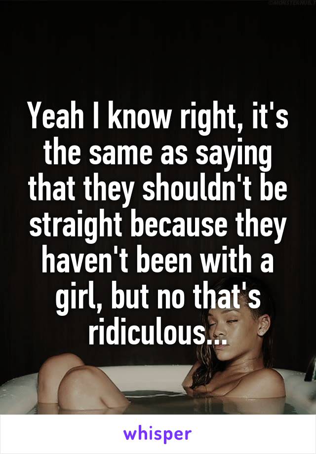 Yeah I know right, it's the same as saying that they shouldn't be straight because they haven't been with a girl, but no that's ridiculous...