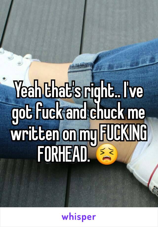 Yeah that's right.. I've got fuck and chuck me written on my FUCKING FORHEAD. 😣