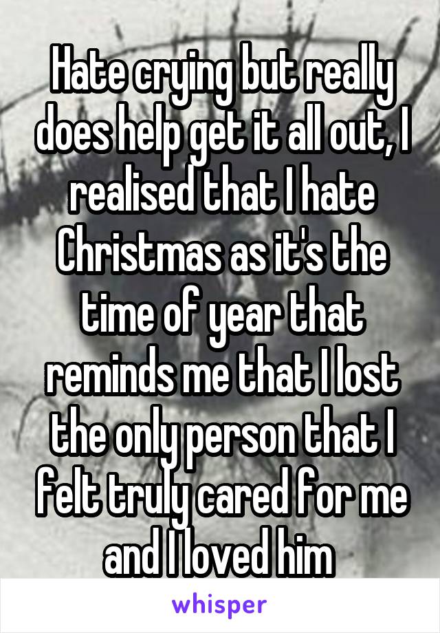 Hate crying but really does help get it all out, I realised that I hate Christmas as it's the time of year that reminds me that I lost the only person that I felt truly cared for me and I loved him 