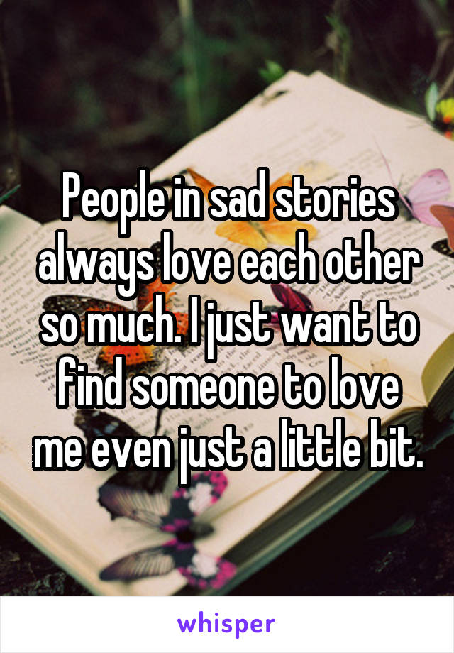 People in sad stories always love each other so much. I just want to find someone to love me even just a little bit.