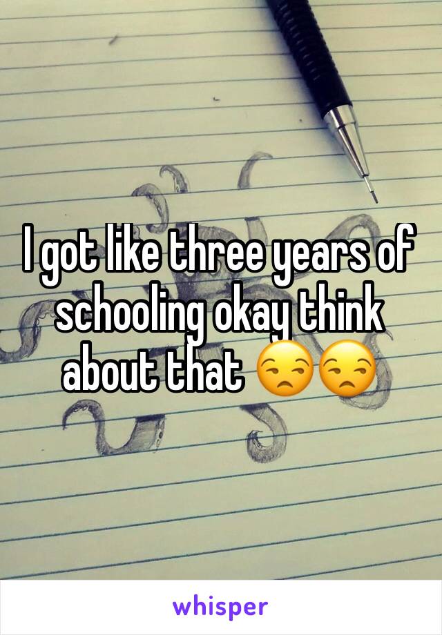 I got like three years of schooling okay think about that 😒😒