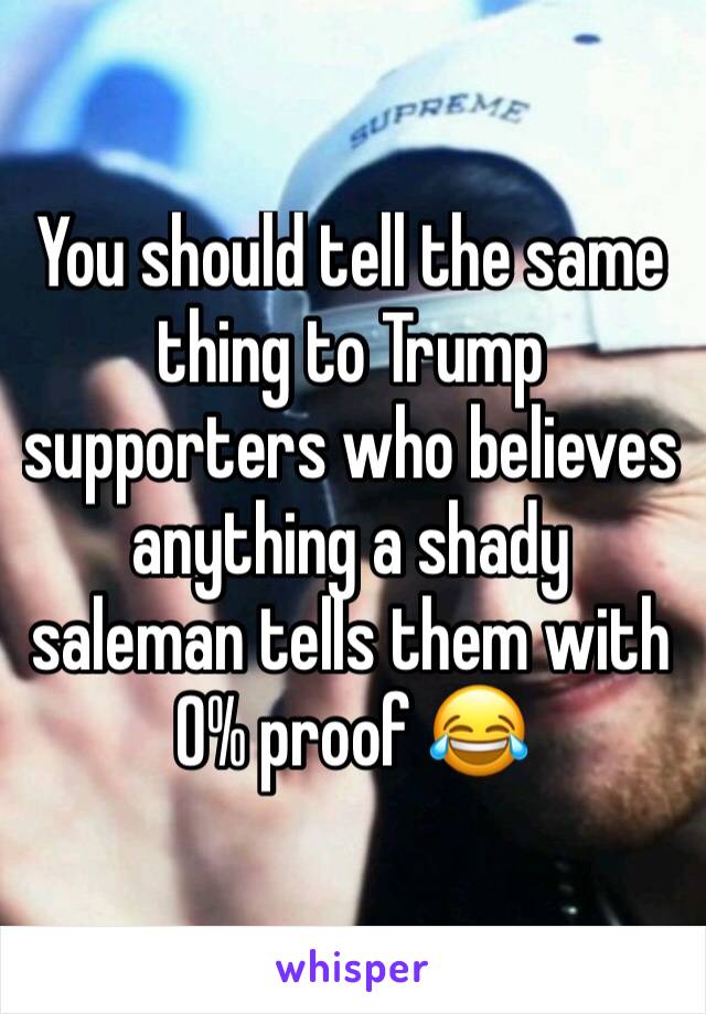 You should tell the same thing to Trump supporters who believes anything a shady saleman tells them with 0% proof 😂