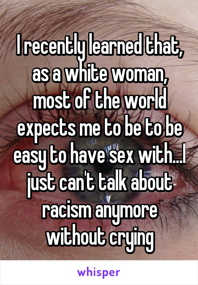 I recently learned that, as a white woman, most of the world expects me to be to be easy to have sex with...I just can't talk about racism anymore without crying