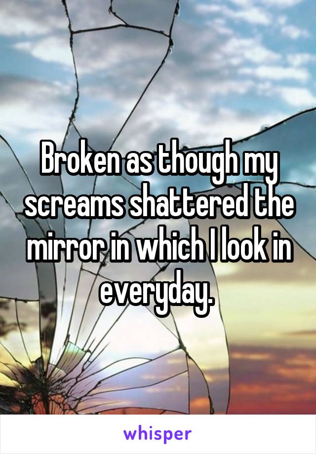 Broken as though my screams shattered the mirror in which I look in everyday. 