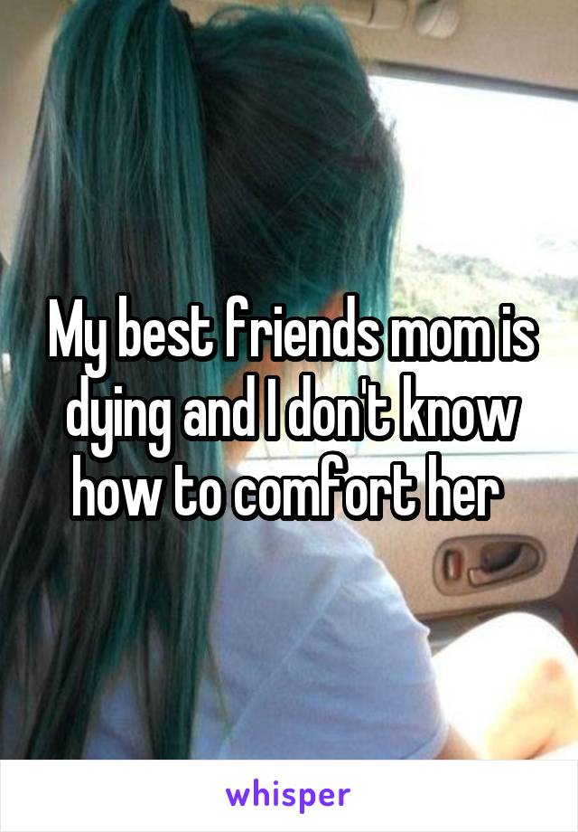 My best friends mom is dying and I don't know how to comfort her 