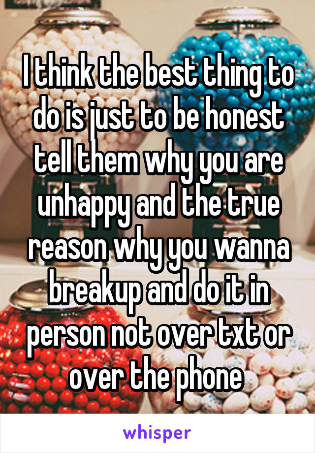 I think the best thing to do is just to be honest tell them why you are unhappy and the true reason why you wanna breakup and do it in person not over txt or over the phone 
