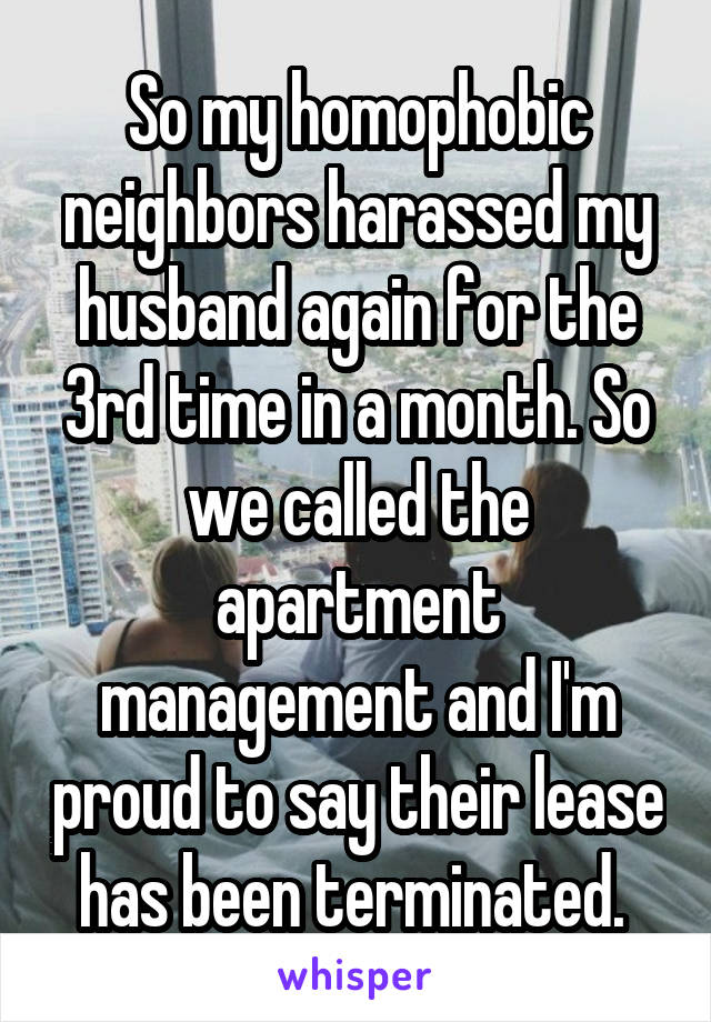 So my homophobic neighbors harassed my husband again for the 3rd time in a month. So we called the apartment management and I'm proud to say their lease has been terminated. 