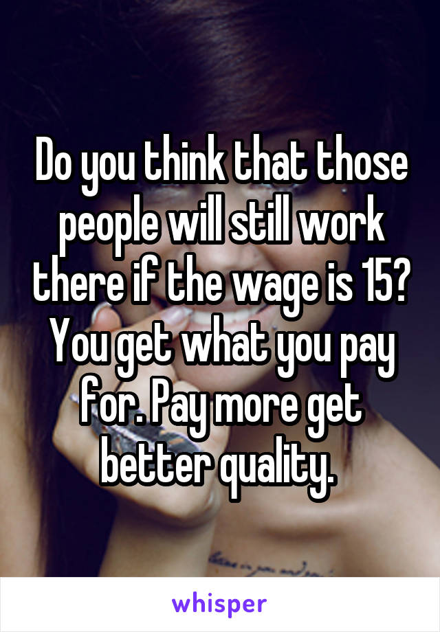 Do you think that those people will still work there if the wage is 15? You get what you pay for. Pay more get better quality. 