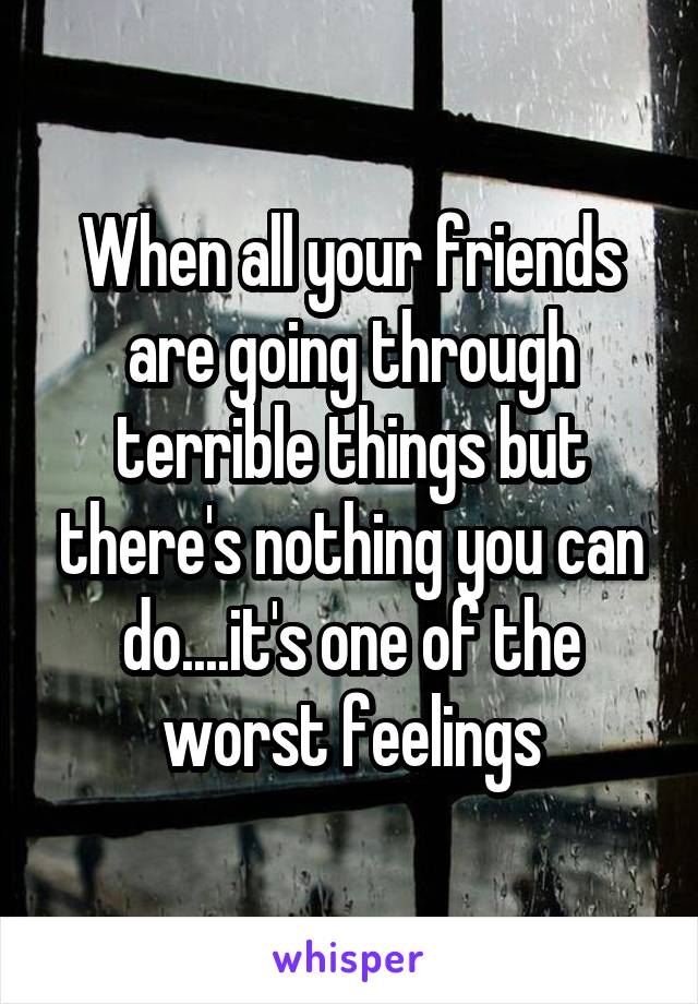 When all your friends are going through terrible things but there's nothing you can do....it's one of the worst feelings