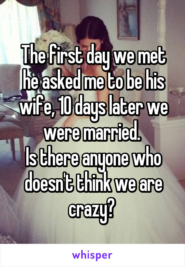 The first day we met he asked me to be his wife, 10 days later we were married. 
Is there anyone who doesn't think we are crazy? 