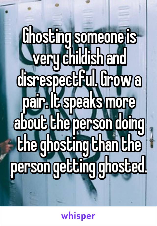Ghosting someone is very childish and disrespectful. Grow a pair. It speaks more about the person doing the ghosting than the person getting ghosted. 