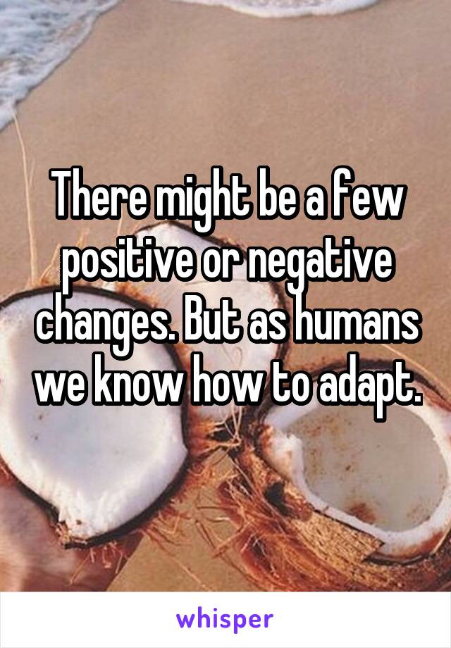 There might be a few positive or negative changes. But as humans we know how to adapt. 