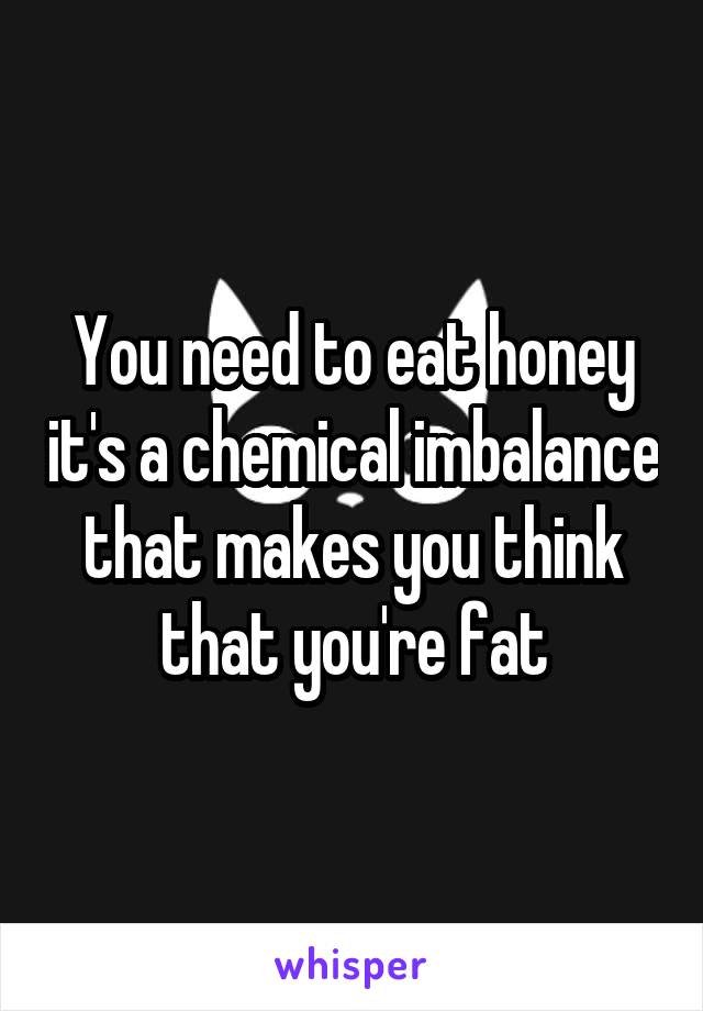 You need to eat honey it's a chemical imbalance that makes you think that you're fat