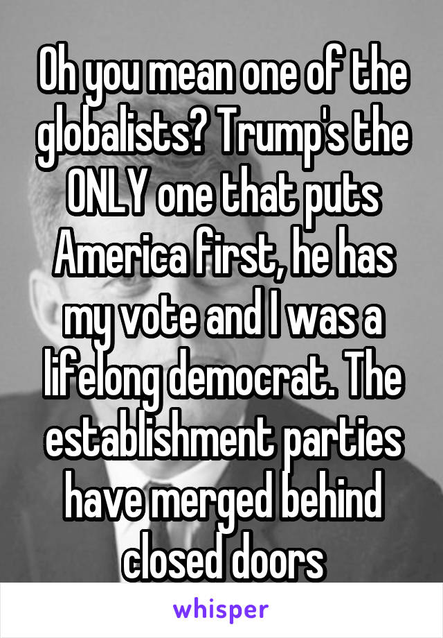 Oh you mean one of the globalists? Trump's the ONLY one that puts America first, he has my vote and I was a lifelong democrat. The establishment parties have merged behind closed doors