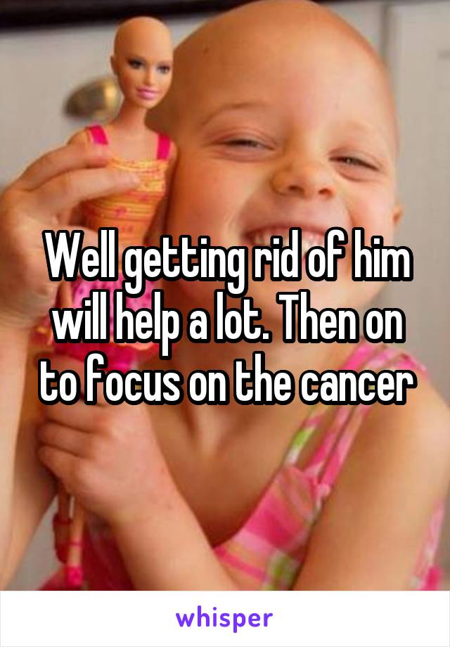 Well getting rid of him will help a lot. Then on to focus on the cancer