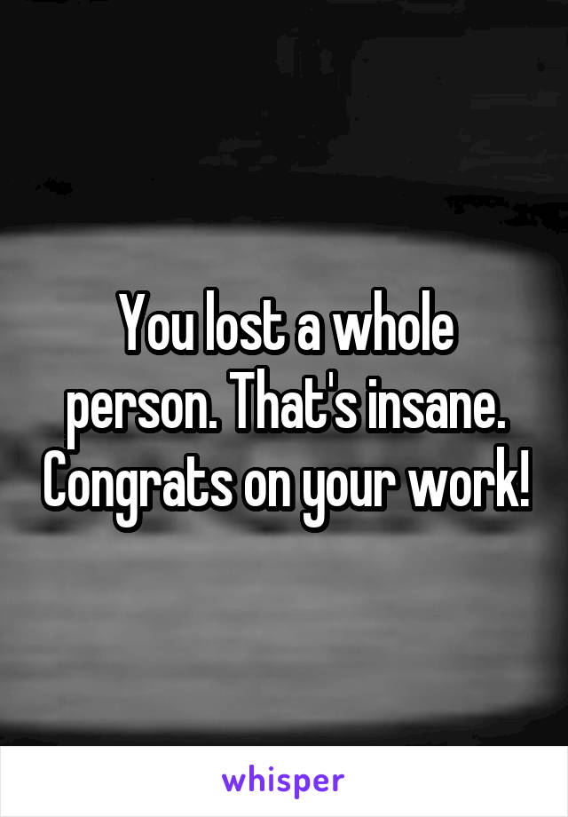 You lost a whole person. That's insane. Congrats on your work!