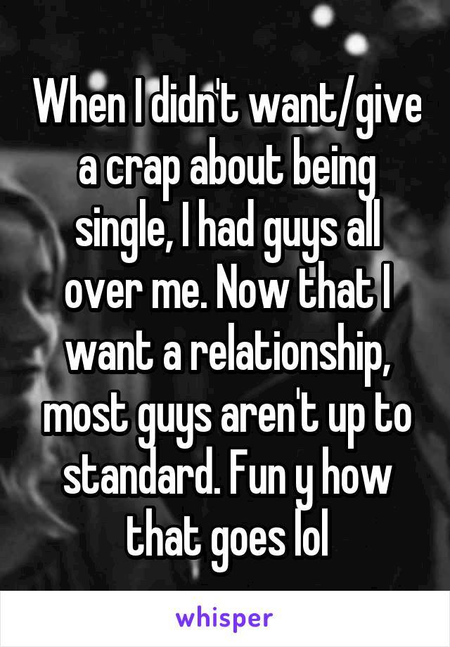 When I didn't want/give a crap about being single, I had guys all over me. Now that I want a relationship, most guys aren't up to standard. Fun y how that goes lol