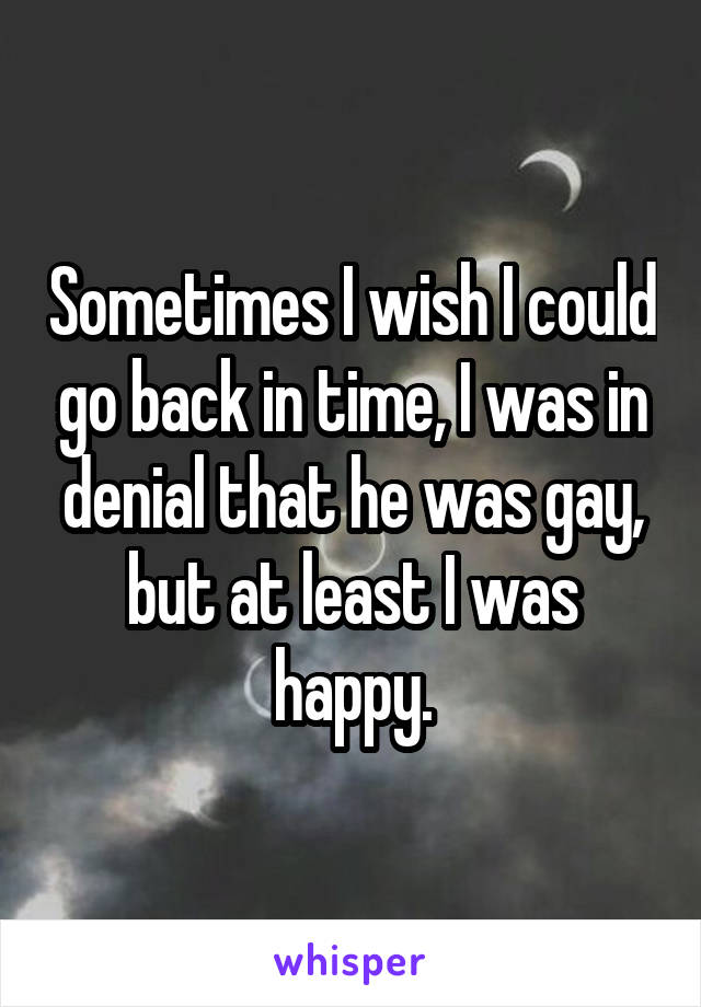 Sometimes I wish I could go back in time, I was in denial that he was gay, but at least I was happy.