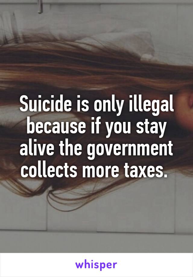 Suicide is only illegal because if you stay alive the government collects more taxes. 