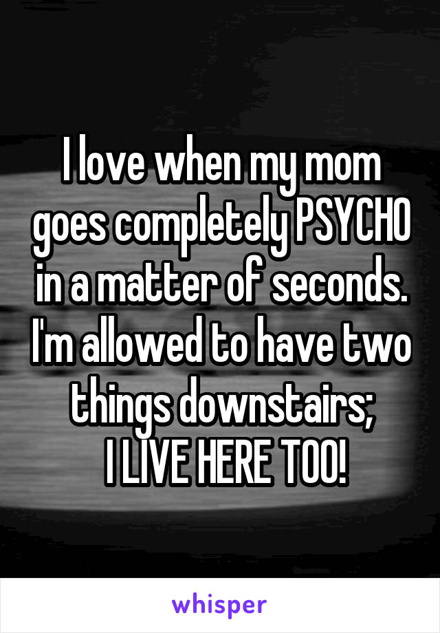 I love when my mom goes completely PSYCHO in a matter of seconds. I'm allowed to have two things downstairs;
 I LIVE HERE TOO!