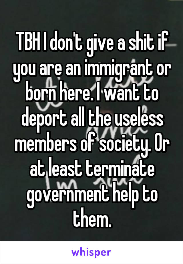 TBH I don't give a shit if you are an immigrant or born here. I want to deport all the useless members of society. Or at least terminate government help to them.