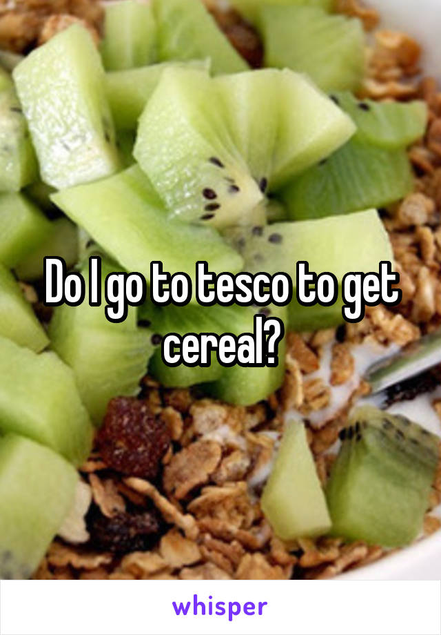 Do I go to tesco to get cereal?