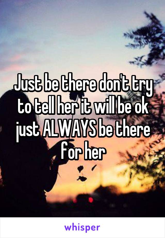Just be there don't try to tell her it will be ok just ALWAYS be there for her