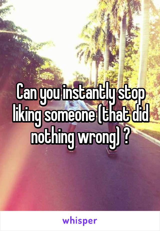 Can you instantly stop liking someone (that did nothing wrong) ?