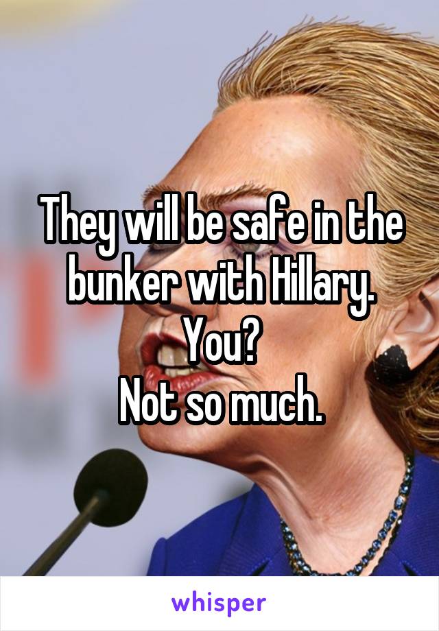 They will be safe in the bunker with Hillary.
You?
Not so much.