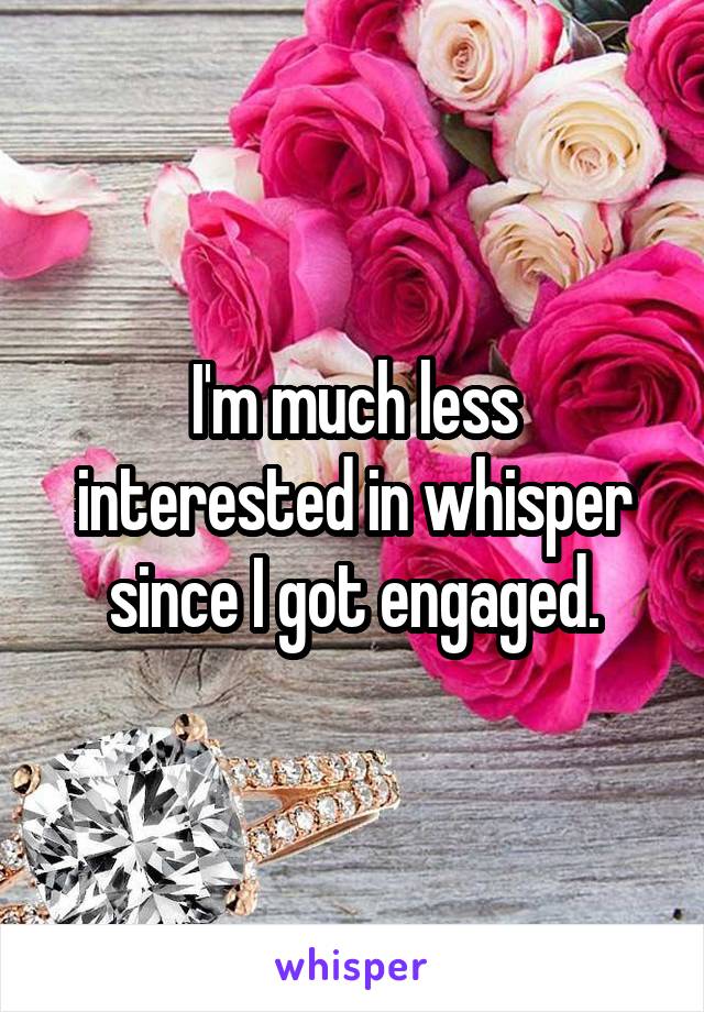I'm much less interested in whisper since I got engaged.