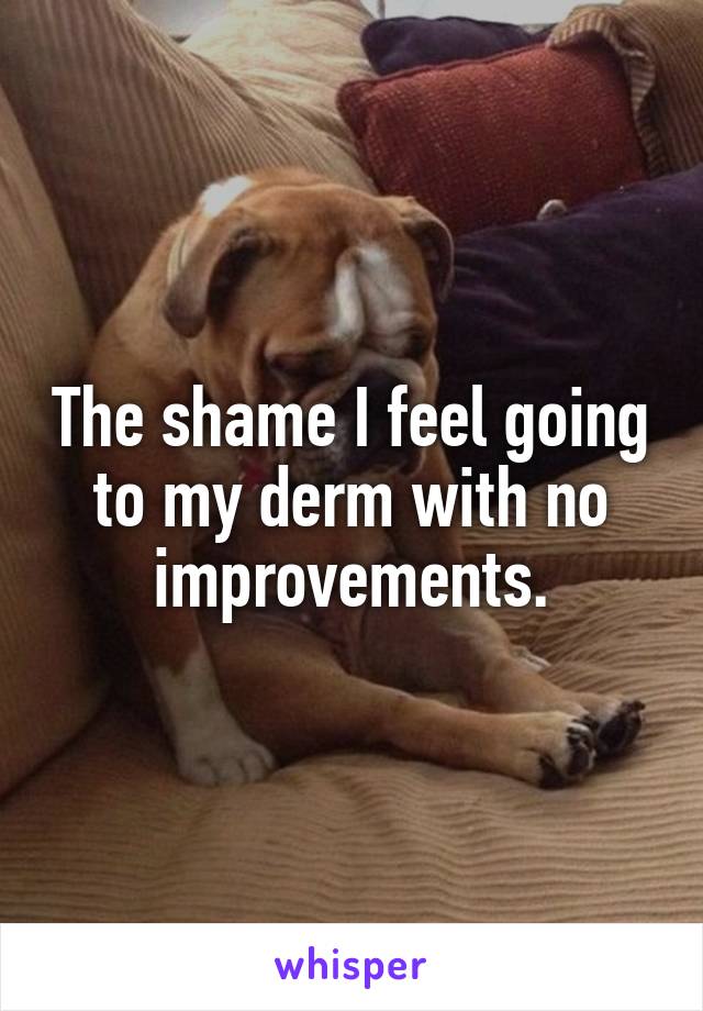 The shame I feel going to my derm with no improvements.