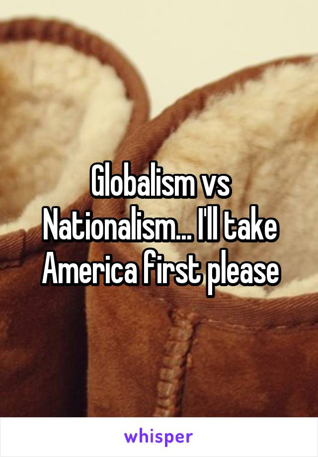 Globalism vs Nationalism... I'll take America first please