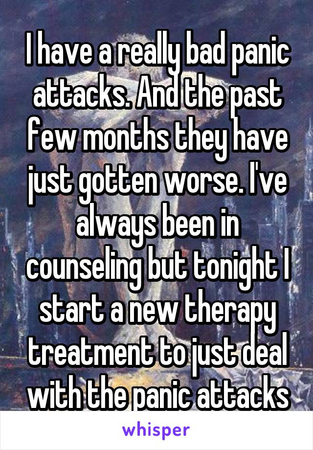 I have a really bad panic attacks. And the past few months they have just gotten worse. I've always been in counseling but tonight I start a new therapy treatment to just deal with the panic attacks