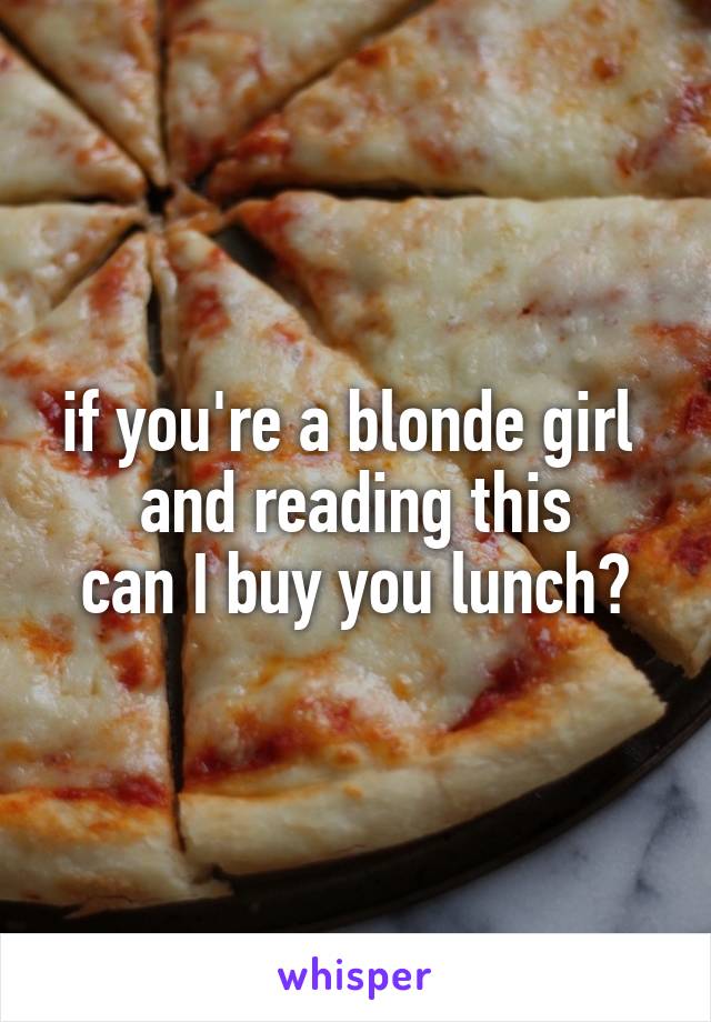 if you're a blonde girl 
and reading this
can I buy you lunch?