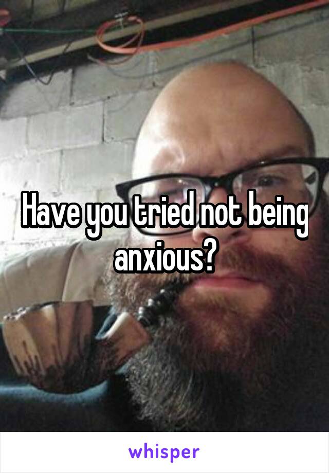 Have you tried not being anxious?