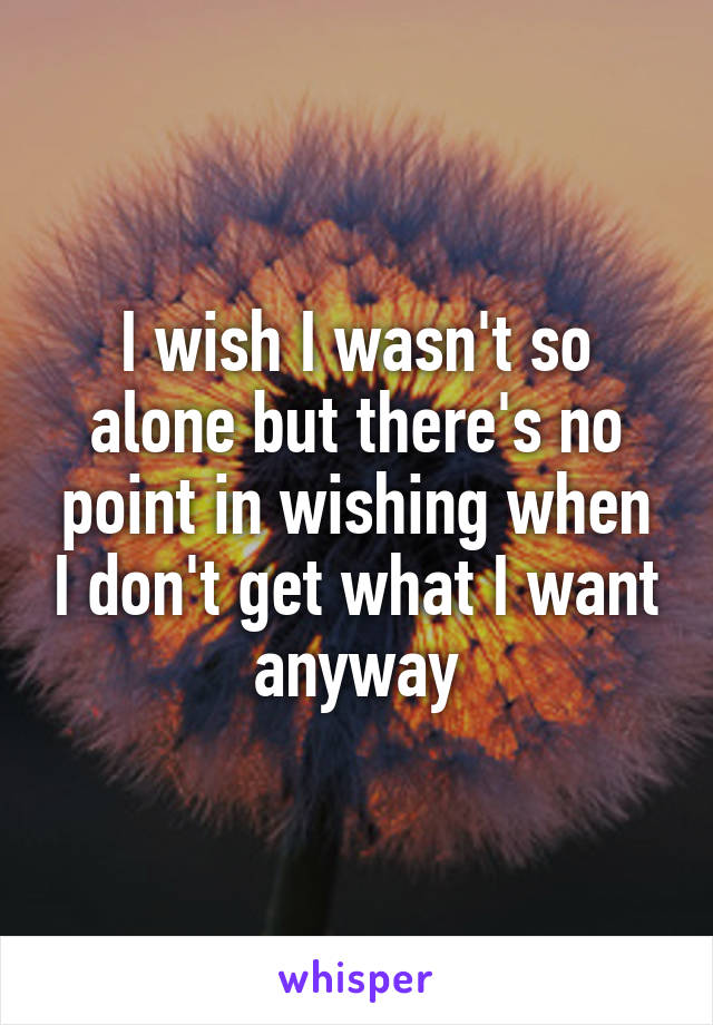 I wish I wasn't so alone but there's no point in wishing when I don't get what I want anyway