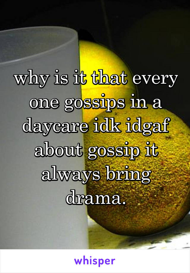 why is it that every one gossips in a daycare idk idgaf about gossip it always bring drama.