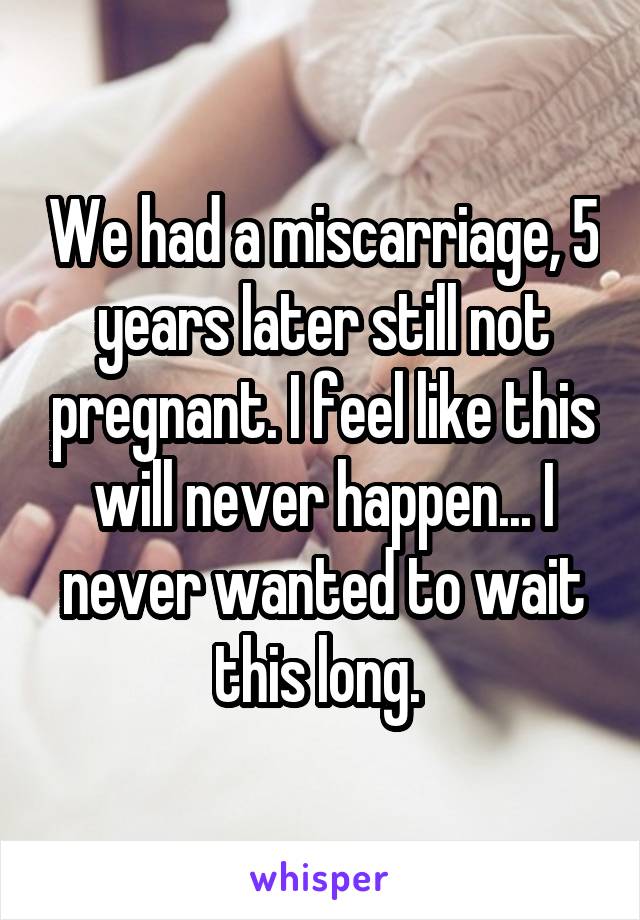 We had a miscarriage, 5 years later still not pregnant. I feel like this will never happen... I never wanted to wait this long. 