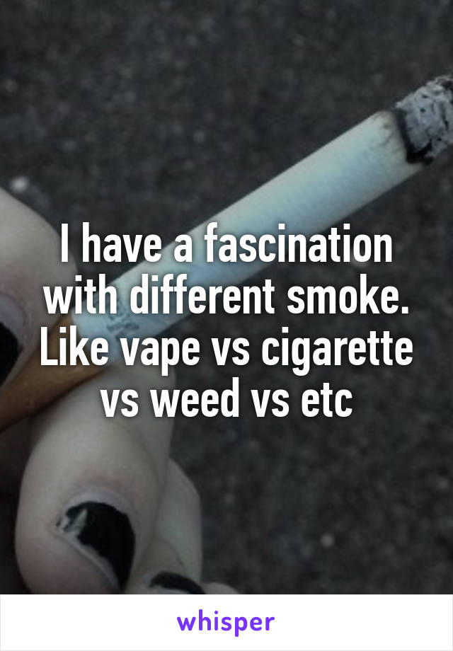 I have a fascination with different smoke. Like vape vs cigarette vs weed vs etc