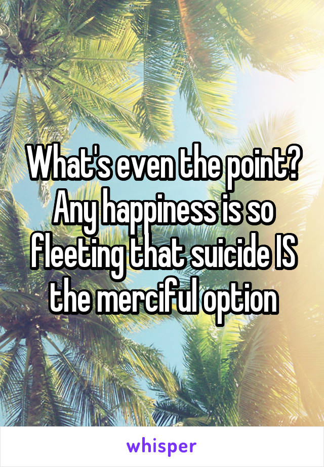 What's even the point? Any happiness is so fleeting that suicide IS the merciful option