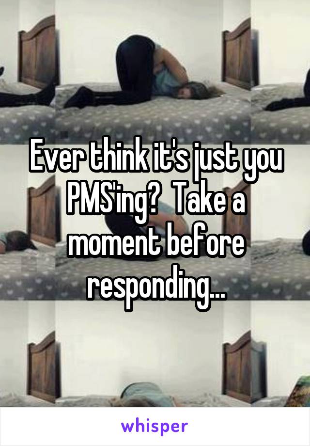Ever think it's just you PMS'ing?  Take a moment before responding...
