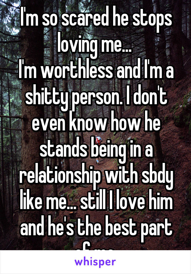 I'm so scared he stops loving me... 
I'm worthless and I'm a shitty person. I don't even know how he stands being in a relationship with sbdy like me... still I love him and he's the best part of me 