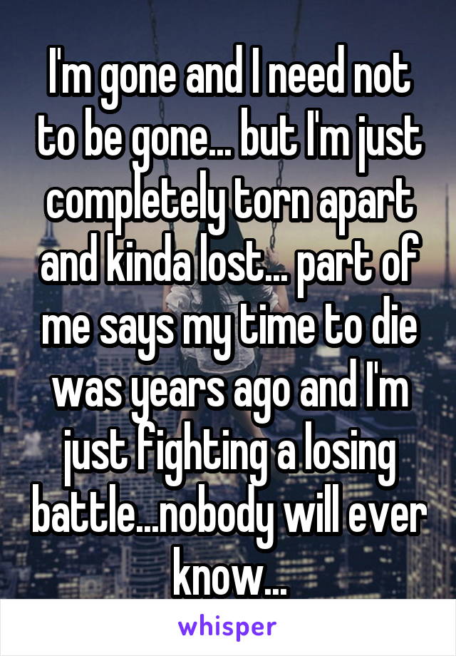 I'm gone and I need not to be gone... but I'm just completely torn apart and kinda lost... part of me says my time to die was years ago and I'm just fighting a losing battle...nobody will ever know...
