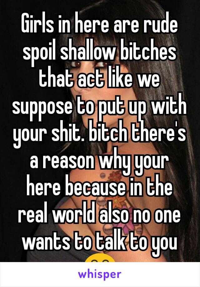 Girls in here are rude spoil shallow bitches that act like we suppose to put up with your shit. bitch there's a reason why your here because in the real world also no one wants to talk to you 😁