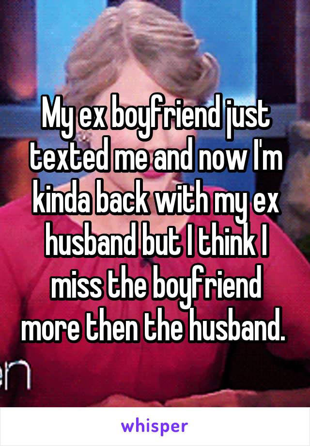 My ex boyfriend just texted me and now I'm kinda back with my ex husband but I think I miss the boyfriend more then the husband. 