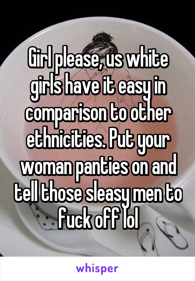 Girl please, us white girls have it easy in comparison to other ethnicities. Put your woman panties on and tell those sleasy men to fuck off lol