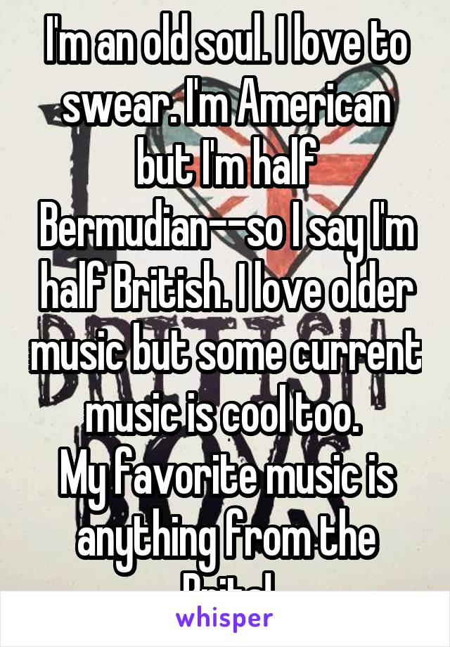 I'm an old soul. I love to swear. I'm American but I'm half Bermudian--so I say I'm half British. I love older music but some current music is cool too. 
My favorite music is anything from the Brits!